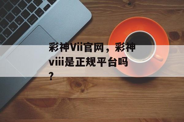 彩神Vii官网，彩神viii是正规平台吗?