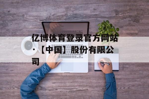 亿博体育登录官方网站·【中国】股份有限公司